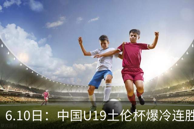 6.10日：中国U19土伦杯爆冷连胜，哥伦比亚沙特被闷翻，国字号男足集体报喜引球迷表示